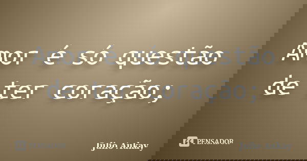 Amor é só questão de ter coração;... Frase de Julio Aukay.