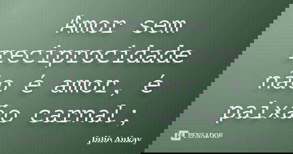 Amor sem reciprocidade não é amor, é paixão carnal;... Frase de Julio Aukay.