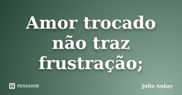 Amor trocado não traz frustração;... Frase de Julio Aukay.