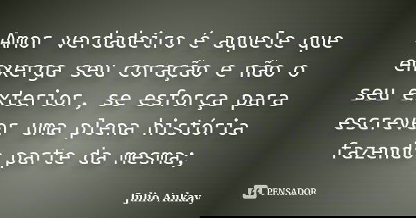 Amor verdadeiro é aquele que enxerga seu coração e não o seu exterior, se esforça para escrever uma plena história fazendo parte da mesma;... Frase de Julio Aukay.