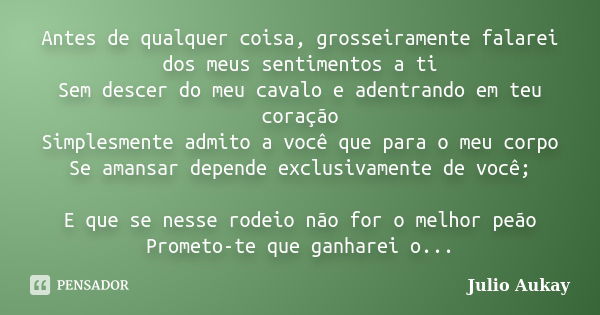 Antes de qualquer coisa, grosseiramente falarei dos meus sentimentos a ti Sem descer do meu cavalo e adentrando em teu coração Simplesmente admito a você que pa... Frase de Julio Aukay.