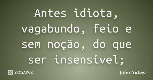 Antes idiota, vagabundo, feio e sem noção, do que ser insensível;... Frase de Julio Aukay.