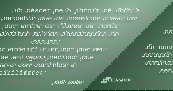 Ao descer pelo jardim de Adônis percebia que as roseiras cresciam por entre as flores de romãs assistindo minhas inspirações no escuro; Eu nunca entendi o do po... Frase de Julio Aukay.
