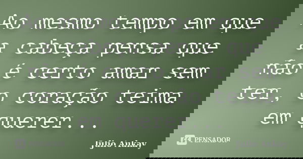 Ao mesmo tempo em que a cabeça pensa que não é certo amar sem ter, o coração teima em querer...... Frase de Julio Aukay.