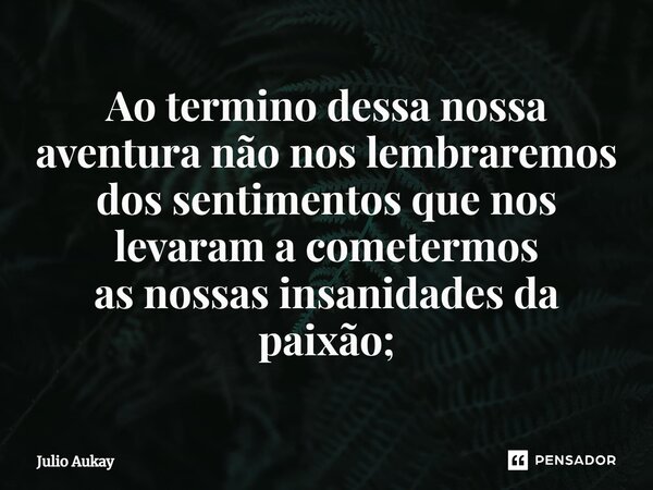 ⁠Ao termino dessa nossa aventura não nos lembraremos dos sentimentos que nos levaram a cometermos as nossas insanidades da paixão;... Frase de Julio Aukay.