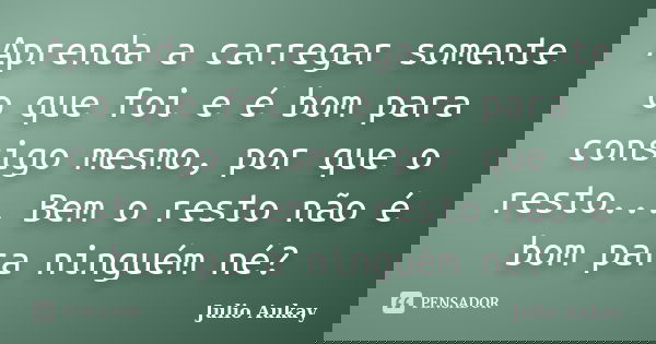 Aprenda a carregar somente o que foi e é bom para consigo mesmo, por que o resto... Bem o resto não é bom para ninguém né?... Frase de Julio Aukay.