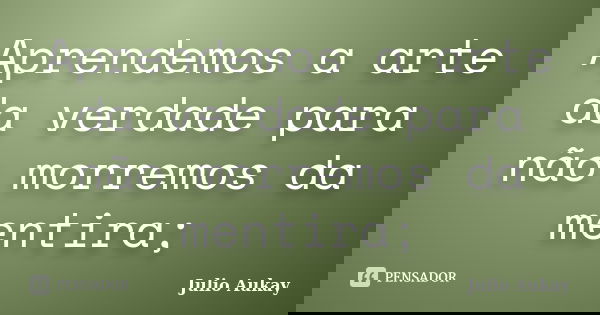 Aprendemos a arte da verdade para não morremos da mentira;... Frase de Julio Aukay.