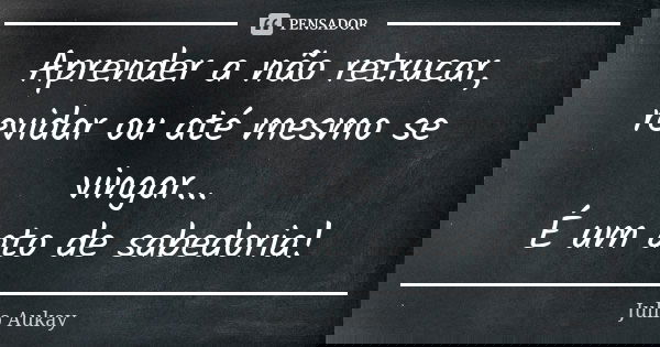 Aprender a não retrucar, revidar ou até mesmo se vingar... É um ato de sabedoria!... Frase de Julio Aukay.