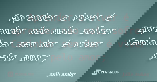 Aprender a viver é aprender não mais sofrer Caminhar sem dor é viver pelo amor;... Frase de Julio Aukay.