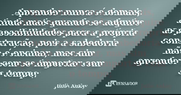 Aprender nunca é demais, ainda mais quando se adquire as possibilidades para a própria construção, pois a sabedoria não é ensinar, mas sim aprender sem se impor... Frase de Julio Aukay.