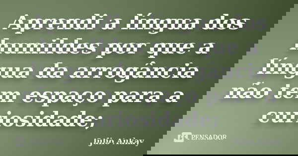 Aprendi a língua dos humildes por que a língua da arrogância não tem espaço para a curiosidade;... Frase de Julio Aukay.