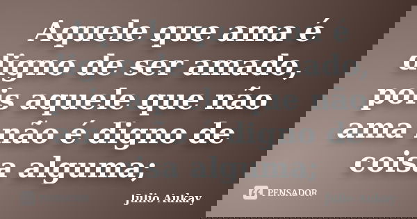 Aquele que ama é digno de ser amado, pois aquele que não ama não é digno de coisa alguma;... Frase de Julio Aukay.