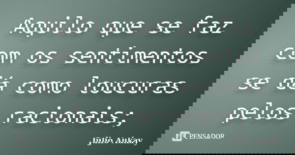 Aquilo que se faz com os sentimentos se dá como loucuras pelos racionais;... Frase de Julio Aukay.