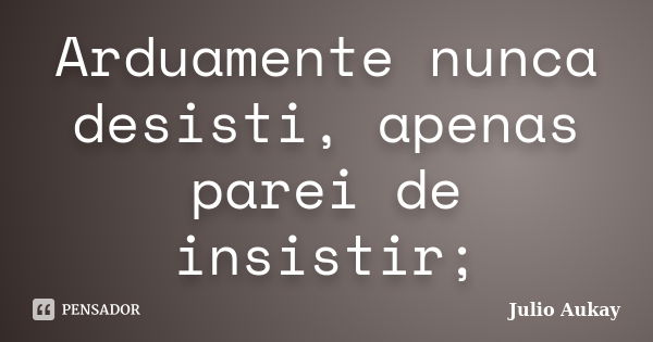 Arduamente nunca desisti, apenas parei de insistir;... Frase de Julio Aukay.