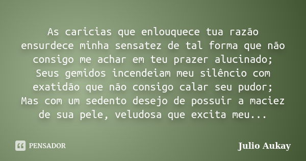 As caricias que enlouquece tua razão ensurdece minha sensatez de tal forma que não consigo me achar em teu prazer alucinado; Seus gemidos incendeiam meu silênci... Frase de Julio Aukay.