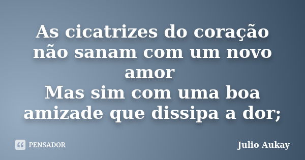 As cicatrizes do coração não sanam com um novo amor Mas sim com uma boa amizade que dissipa a dor;... Frase de Julio Aukay.