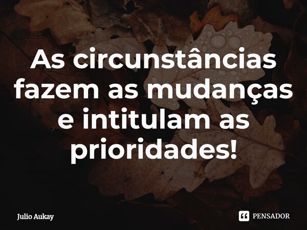 ⁠As circunstâncias fazem as mudanças e intitulam as prioridades!... Frase de Julio Aukay.