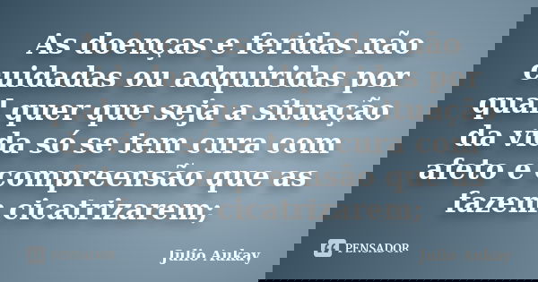 As doenças e feridas não cuidadas ou adquiridas por qual quer que seja a situação da vida só se tem cura com afeto e compreensão que as fazem cicatrizarem;... Frase de Julio Aukay.