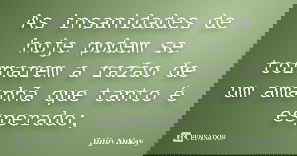 As insanidades de hoje podem se tornarem a razão de um amanhã que tanto é esperado;... Frase de Julio Aukay.