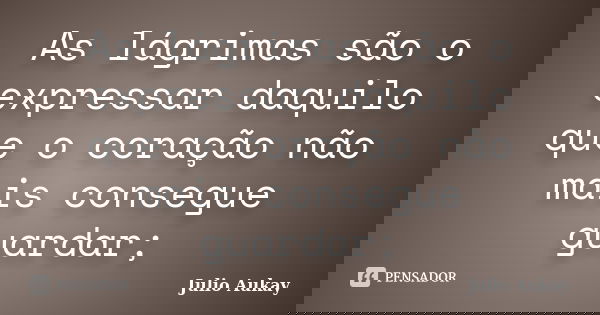 As lágrimas são o expressar daquilo que o coração não mais consegue guardar;... Frase de Julio Aukay.
