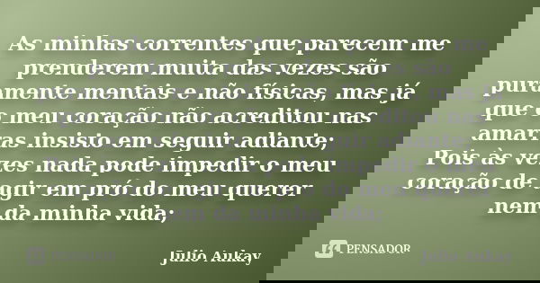 As minhas correntes que parecem me prenderem muita das vezes são puramente mentais e não físicas, mas já que o meu coração não acreditou nas amarras insisto em ... Frase de Julio Aukay.