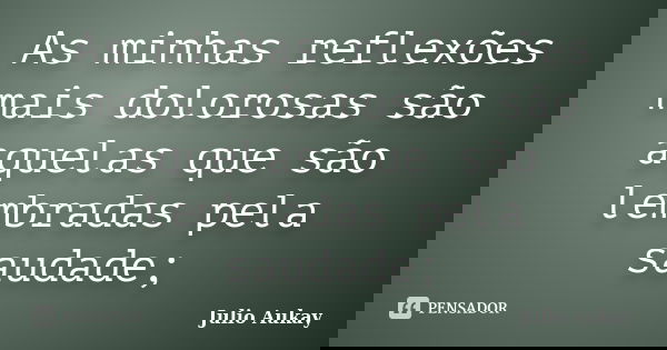 As minhas reflexões mais dolorosas são aquelas que são lembradas pela saudade;... Frase de Julio Aukay.