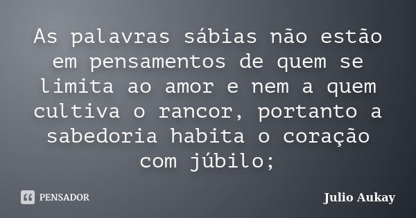 As palavras sábias não estão em pensamentos de quem se limita ao amor e nem a quem cultiva o rancor, portanto a sabedoria habita o coração com júbilo;... Frase de Julio Aukay.