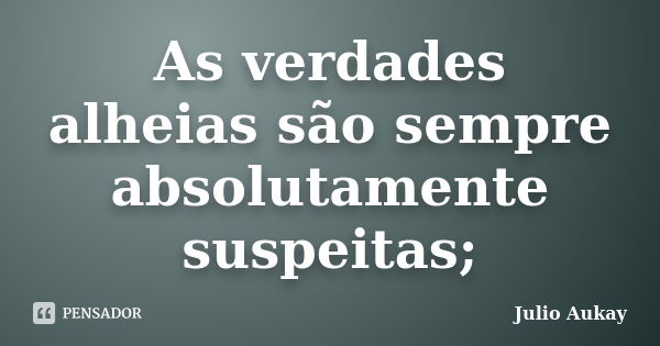 As verdades alheias são sempre absolutamente suspeitas;... Frase de Julio Aukay.