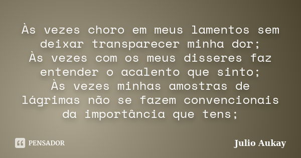 Às vezes choro em meus lamentos sem deixar transparecer minha dor; Às vezes com os meus disseres faz entender o acalento que sinto; Às vezes minhas amostras de ... Frase de Julio Aukay.