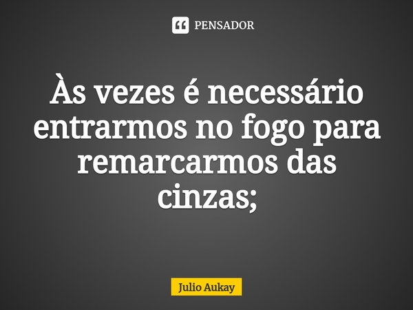 ⁠Às vezes é necessário entrarmos no fogo para remarcarmos das cinzas;... Frase de Julio Aukay.