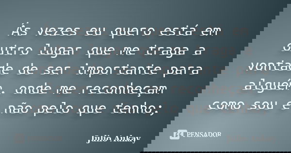 Ás vezes eu quero está em outro lugar que me traga a vontade de ser importante para alguém, onde me reconheçam como sou e não pelo que tenho;... Frase de Julio Aukay.