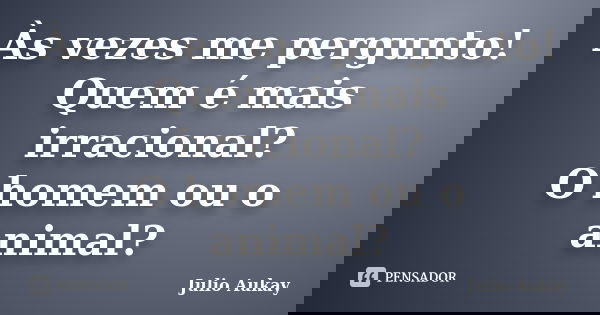 Às vezes me pergunto! Quem é mais irracional? O homem ou o animal?... Frase de julio Aukay.