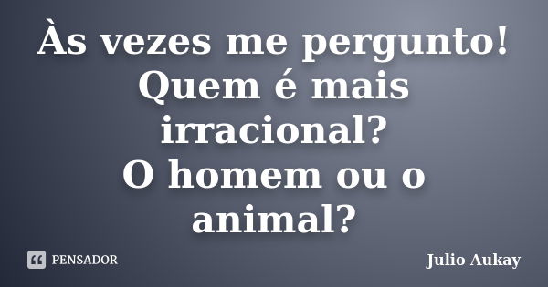 Às vezes me pergunto! Quem é mais irracional? O homem ou o animal?... Frase de julio Aukay.