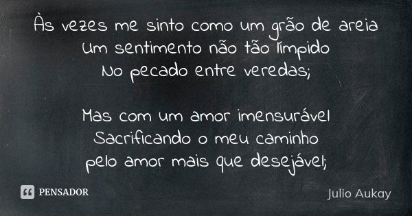 Às vezes me sinto como um grão de areia Um sentimento não tão límpido No pecado entre veredas; Mas com um amor imensurável Sacrificando o meu caminho pelo amor ... Frase de Julio Aukay.