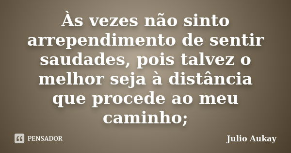 Às vezes não sinto arrependimento de sentir saudades, pois talvez o melhor seja à distância que procede ao meu caminho;... Frase de Julio Aukay.