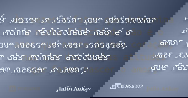 Às vezes o fator que determina a minha felicidade não é o amor que nasce do meu coração, mas sim das minhas atitudes que fazem nascer o amor;... Frase de Julio Aukay.
