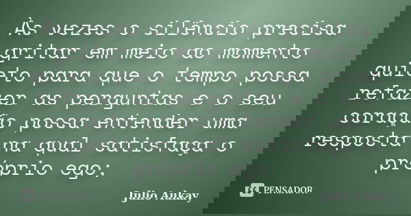 Às vezes o silêncio precisa gritar em meio ao momento quieto para que o tempo possa refazer as perguntas e o seu coração possa entender uma resposta na qual sat... Frase de Julio Aukay.