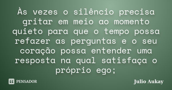 Às vezes o silêncio precisa gritar em meio ao momento quieto para que o tempo possa refazer as perguntas e o seu coração possa entender uma resposta na qual sat... Frase de Julio Aukay.