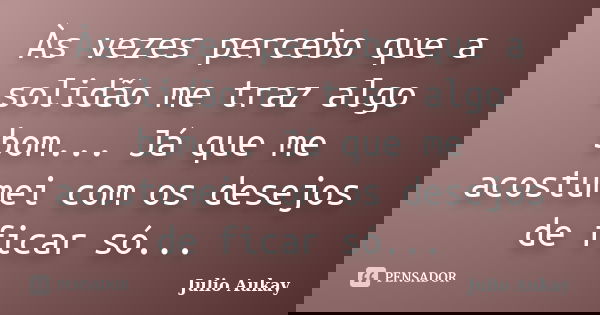 Às vezes percebo que a solidão me traz algo bom... Já que me acostumei com os desejos de ficar só...... Frase de Julio Aukay.