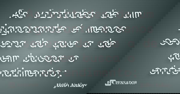 As virtudes de um ignorante é menos severa do que a de quem busca o entendimento;... Frase de Julio Aukay.
