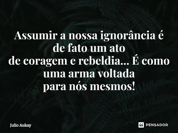 ⁠ Assumir a nossa ignorância é de fato um ato de coragem e rebeldia... É como uma arma voltada para nós mesmos!... Frase de Julio Aukay.