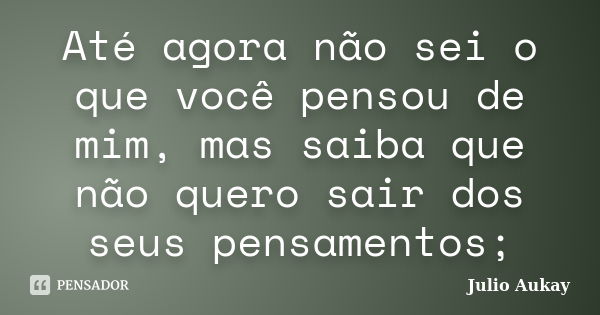 Até agora não sei o que você pensou de mim, mas saiba que não quero sair dos seus pensamentos;... Frase de Julio Aukay.