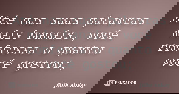 Até nas suas palavras mais banais, você confessa o quanto você gostou;... Frase de Julio Aukay.
