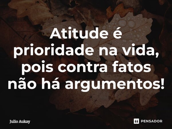 ⁠Atitude é prioridade na vida, pois contra fatos não há argumentos!... Frase de Julio Aukay.