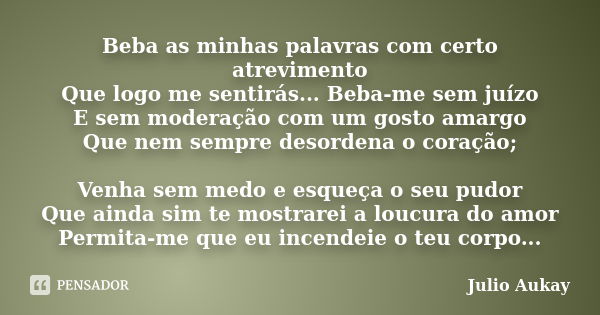 Beba as minhas palavras com certo atrevimento Que logo me sentirás... Beba-me sem juízo E sem moderação com um gosto amargo Que nem sempre desordena o coração; ... Frase de Julio Aukay.