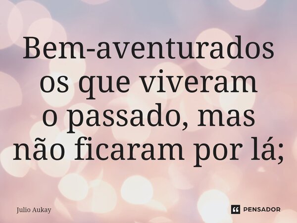 ⁠Bem-aventurados os que viveram o passado, mas não ficaram por lá;... Frase de Julio Aukay.