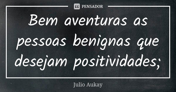 Bem aventuras as pessoas benignas que desejam positividades;... Frase de Julio Aukay.