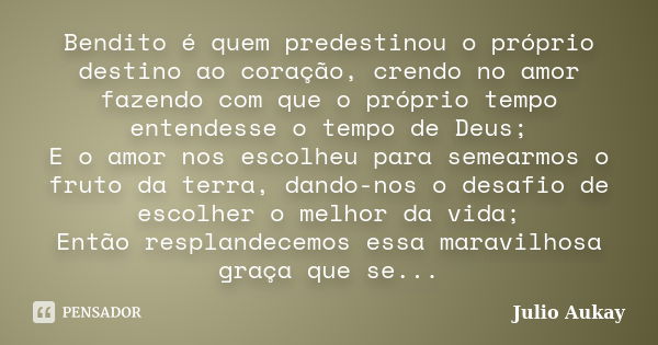 Bendito é quem predestinou o próprio destino ao coração, crendo no amor fazendo com que o próprio tempo entendesse o tempo de Deus; E o amor nos escolheu para s... Frase de Julio Aukay.