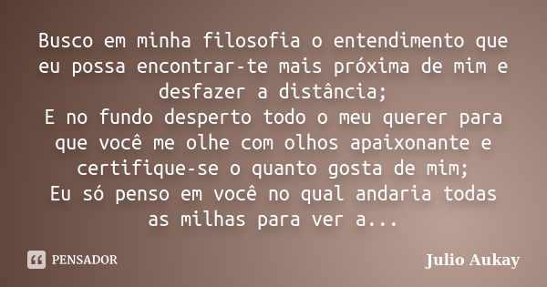 Busco em minha filosofia o entendimento que eu possa encontrar-te mais próxima de mim e desfazer a distância; E no fundo desperto todo o meu querer para que voc... Frase de Julio Aukay.