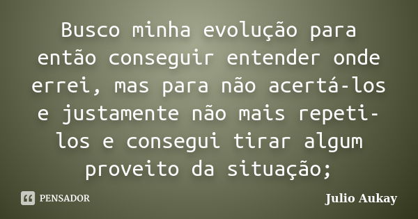 Busco minha evolução para então conseguir entender onde errei, mas para não acertá-los e justamente não mais repeti-los e consegui tirar algum proveito da situa... Frase de Julio Aukay.